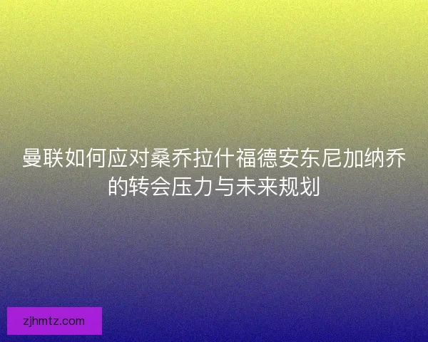 曼联如何应对桑乔拉什福德安东尼加纳乔的转会压力与未来规划