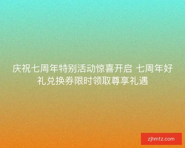 庆祝七周年特别活动惊喜开启 七周年好礼兑换券限时领取尊享礼遇