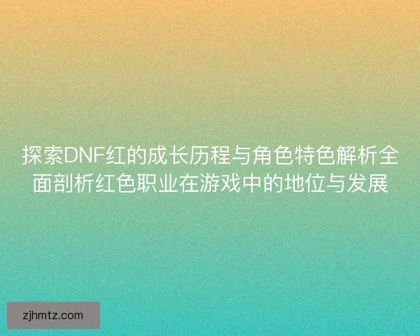 探索DNF红的成长历程与角色特色解析全面剖析红色职业在游戏中的地位与发展