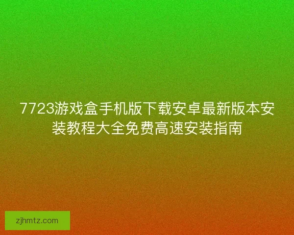 7723游戏盒手机版下载安卓最新版本安装教程大全免费高速安装指南