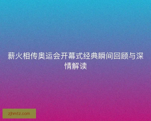 薪火相传奥运会开幕式经典瞬间回顾与深情解读 薪火相传奥运会开幕式经典瞬间回顾与深情解读