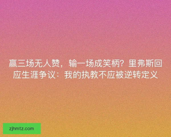 赢三场无人赞，输一场成笑柄？里弗斯回应生涯争议：我的执教不应被逆转定义