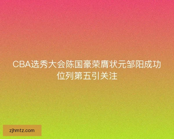 CBA选秀大会陈国豪荣膺状元邹阳成功位列第五引关注 CBA选秀大会陈国豪荣膺状元邹阳成功位列第五引关注