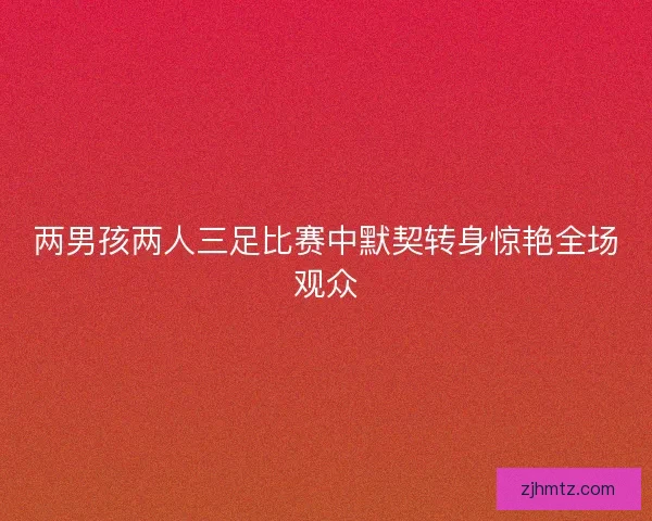 两男孩两人三足比赛中默契转身惊艳全场观众 两男孩两人三足比赛中默契转身惊艳全场观众