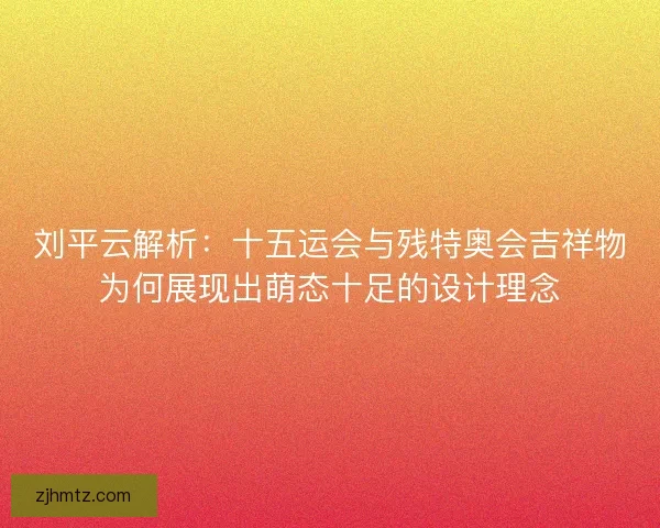 刘平云解析：十五运会与残特奥会吉祥物为何展现出萌态十足的设计理念
