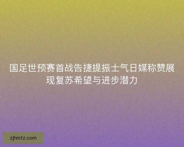 国足世预赛首战告捷提振士气日媒称赞展现复苏希望与进步潜力
