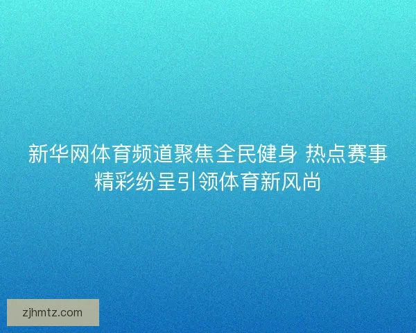 新华网体育频道聚焦全民健身 热点赛事精彩纷呈引领体育新风尚