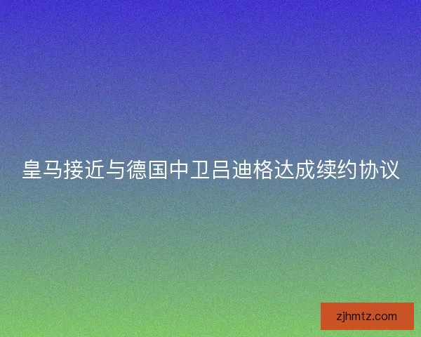 皇马接近与德国中卫吕迪格达成续约协议