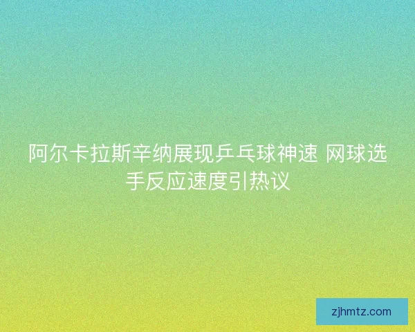 阿尔卡拉斯辛纳展现乒乓球神速 网球选手反应速度引热议