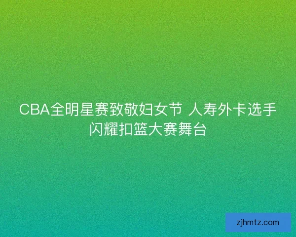 CBA全明星赛致敬妇女节 人寿外卡选手闪耀扣篮大赛舞台 CBA全明星赛致敬妇女节 人寿外卡选手闪耀扣篮大赛舞台