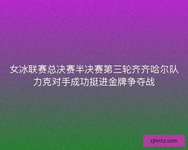 女冰联赛总决赛半决赛第三轮齐齐哈尔队力克对手成功挺进金牌争夺战