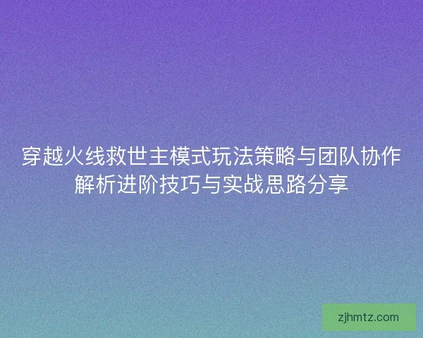 穿越火线救世主模式玩法策略与团队协作解析进阶技巧与实战思路分享