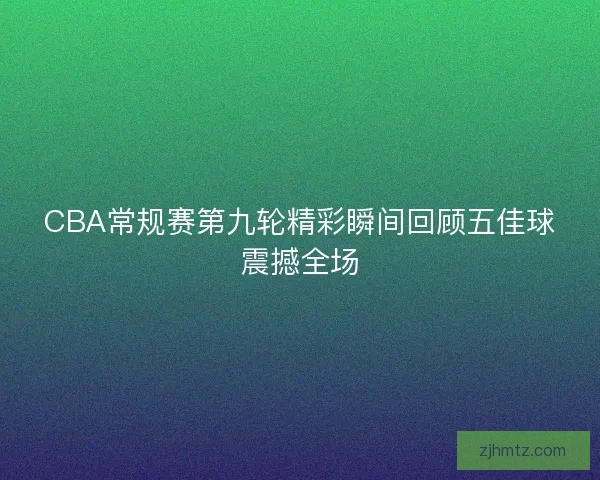 CBA常规赛第九轮精彩瞬间回顾五佳球震撼全场 CBA常规赛第九轮精彩瞬间回顾五佳球震撼全场