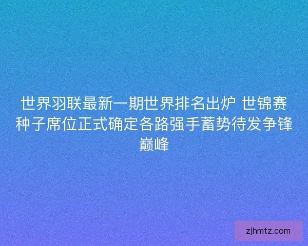 世界羽联最新一期世界排名出炉 世锦赛种子席位正式确定各路强手蓄势待发争锋巅峰