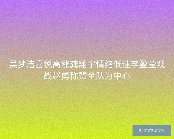 吴梦洁喜悦高涨龚翔宇情绪低迷李盈莹观战赵勇称赞全队为中心