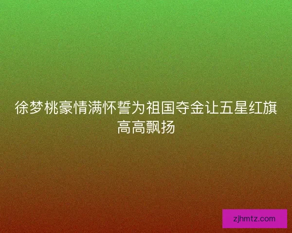 徐梦桃豪情满怀誓为祖国夺金让五星红旗高高飘扬