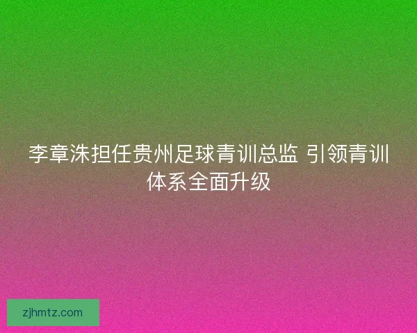 李章洙担任贵州足球青训总监 引领青训体系全面升级