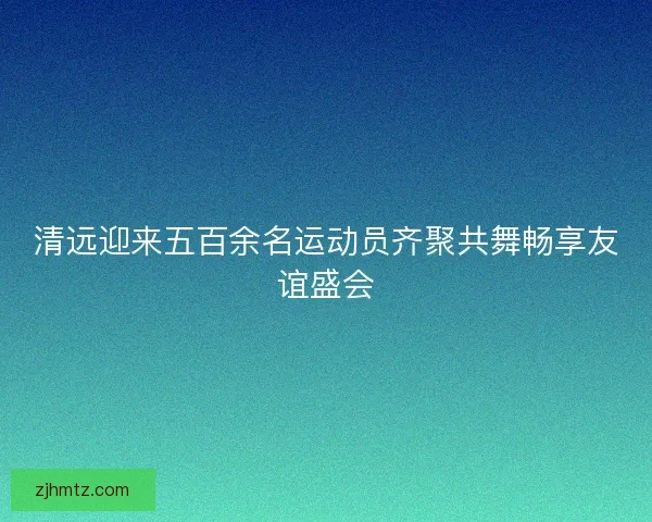 清远迎来五百余名运动员齐聚共舞畅享友谊盛会