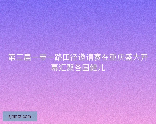 第三届一带一路田径邀请赛在重庆盛大开幕汇聚各国健儿 第三届一带一路田径邀请赛在重庆盛大开幕汇聚各国健儿