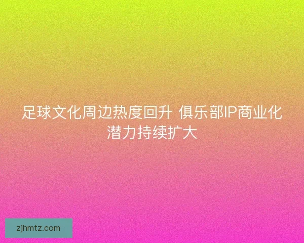 足球文化周边热度回升 俱乐部IP商业化潜力持续扩大 足球文化周边热度回升 俱乐部IP商业化潜力持续扩大