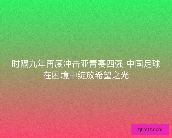 时隔九年再度冲击亚青赛四强 中国足球在困境中绽放希望之光 时隔九年再度冲击亚青赛四强 中国足球在困境中绽放希望之光