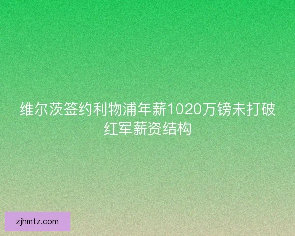 维尔茨签约利物浦年薪1020万镑未打破红军薪资结构 维尔茨签约利物浦年薪1020万镑未打破红军薪资结构
