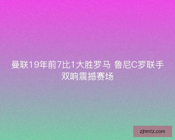 曼联19年前7比1大胜罗马 鲁尼C罗联手双响震撼赛场