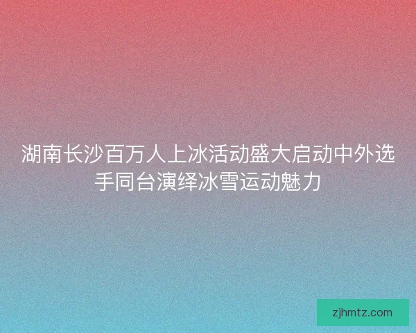 湖南长沙百万人上冰活动盛大启动中外选手同台演绎冰雪运动魅力 湖南长沙百万人上冰活动盛大启动中外选手同台演绎冰雪运动魅力