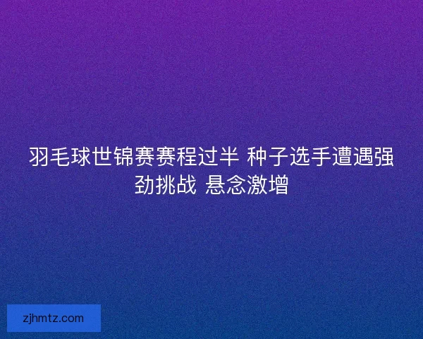 羽毛球世锦赛赛程过半 种子选手遭遇强劲挑战 悬念激增 羽毛球世锦赛赛程过半 种子选手遭遇强劲挑战 悬念激增