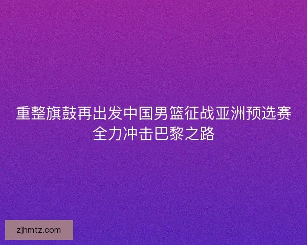 重整旗鼓再出发中国男篮征战亚洲预选赛全力冲击巴黎之路 重整旗鼓再出发中国男篮征战亚洲预选赛全力冲击巴黎之路