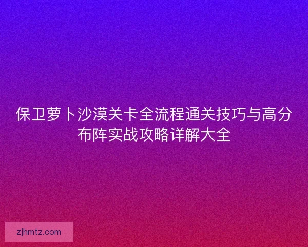 保卫萝卜沙漠关卡全流程通关技巧与高分布阵实战攻略详解大全 保卫萝卜沙漠关卡全流程通关技巧与高分布阵实战攻略详解大全