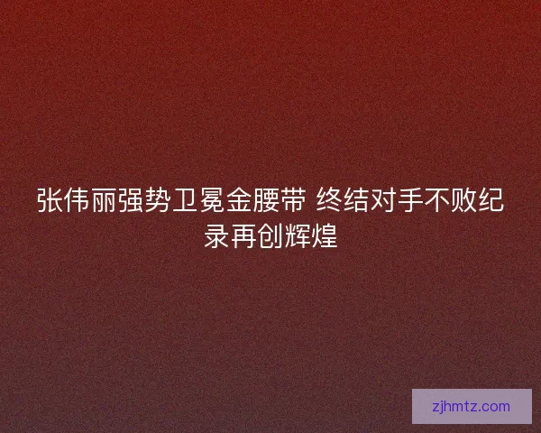 张伟丽强势卫冕金腰带 终结对手不败纪录再创辉煌 张伟丽强势卫冕金腰带 终结对手不败纪录再创辉煌