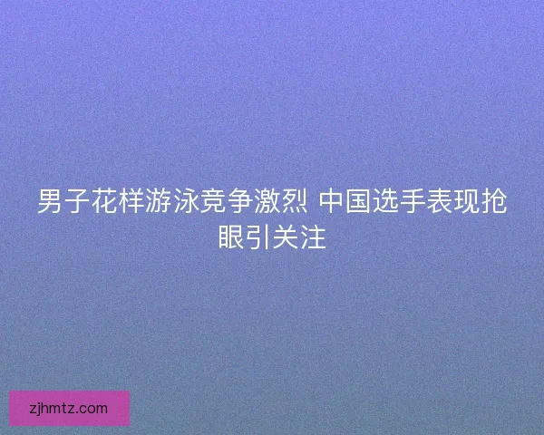 男子花样游泳竞争激烈 中国选手表现抢眼引关注 男子花样游泳竞争激烈 中国选手表现抢眼引关注